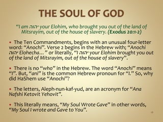 “I am ‫יהוה‬ your Elohim, who brought you out of the land of
Mitsrayim, out of the house of slavery. (Exodus 20:1-2)
 The Ten Commandments, begins with an unusual four-letter
word: “Anochi”. Verse 2 begins in the Hebrew with; “Anochi
‫יהוה‬ Elohecha…” or literally, “I ‫יהוה‬ your Elohim brought you out
of the land of Mitsrayim, out of the house of slavery”.
 There is no “who” in the Hebrew. The word “Anochi” means
“I”. But, “ani” is the common Hebrew pronoun for “I.” So, why
did HaShem use “Anochi”?
 The letters, Aleph-nun-kaf-yud, are an acronym for “Ana
Nafshi Ketovit Yehovit”.
 This literally means, “My Soul Wrote Gave” in other words,
“My Soul I wrote and Gave to You”. 18
 