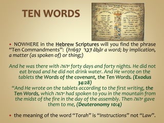  NOWHERE in the Hebrew Scriptures will you find the phrase
“Ten Commandments”: (h1697 ‫ר‬ָ‫ב‬ָ‫דּ‬ âḇâr a word; by implication,
a matter (as spoken of) or thing;)
And he was there with ‫יהוה‬ forty days and forty nights. He did not
eat bread and he did not drink water. And He wrote on the
tablets the Words of the covenant, the Ten Words. (Exodus
34:28)
“And He wrote on the tablets according to the first writing, the
Ten Words, which ‫יהוה‬ had spoken to you in the mountain from
the midst of the fire in the day of the assembly. Then ‫יהוה‬ gave
them to me, (Deuteronomy 10:4)
 the meaning of the word “Torah” is “Instructions” not “Law”.
 