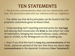  The first five commandments deal with our relationship with
God. The second five deal with our relations with our neighbour.
 The rabbis say that all 613 principles can be found in the Ten
prophetic statements given at Mount Sinai.
 Understanding ‫’יהוה‬s teaching and instruction for marriage
and obeying them consecrates the Bride as she enters her walk
of redemption, bringing her toward holiness, ready, without
spot or wrinkle, to her Bridegroom on His wedding day.
 Note: If you find this hard to keep 613 commandments of the
Torah, please be advised of the fact that there are about 1050
commandments in the Apostolic Scriptures (New Testament)!
22
 