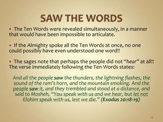  The Ten Words were revealed simultaneously, in a manner
that would have been impossible to articulate.
 If the Almighty spoke all the Ten Words at once, no one
could possibly have even understood one word!!
 The sages note that perhaps the people did not “hear” at all!!
The verse immediately following the Ten Words states:
And all the people saw the thunders, the lightning flashes, the
sound of the ram’s horn, and the mountain smoking. And the
people saw it, and they trembled and stood at a distance, and
said to Mosheh, “You speak with us and we hear, but let not
Elohim speak with us, lest we die.” (Exodus 20:18-19)
23
 