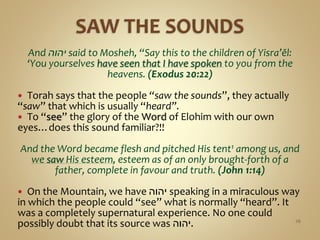 And ‫יהוה‬ said to Mosheh, “Say this to the children of Yisra’ĕl:
‘You yourselves have seen that I have spoken to you from the
heavens. (Exodus 20:22)
 Torah says that the people “saw the sounds”, they actually
“saw” that which is usually “heard”.
 To “see” the glory of the Word of Elohim with our own
eyes…does this sound familiar?!!
And the Word became flesh and pitched His tent1 among us, and
we saw His esteem, esteem as of an only brought-forth of a
father, complete in favour and truth. (John 1:14)
 On the Mountain, we have ‫יהוה‬ speaking in a miraculous way
in which the people could “see” what is normally “heard”. It
was a completely supernatural experience. No one could
possibly doubt that its source was ‫.יהוה‬ 26
 