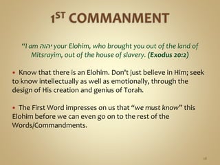 “I am ‫יהוה‬ your Elohim, who brought you out of the land of
Mitsrayim, out of the house of slavery. (Exodus 20:2)
 Know that there is an Elohim. Don't just believe in Him; seek
to know intellectually as well as emotionally, through the
design of His creation and genius of Torah.
 The First Word impresses on us that “we must know” this
Elohim before we can even go on to the rest of the
Words/Commandments.
28
 