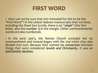  How can we be sure that ‫יהוה‬ intended for this to be the
“First Word”? In the oldest Hebrew manuscripts that we have,
including the Dead Sea Scrolls, there is an “aleph” (the first
letter, also the number 1) in the margin. Other commandments/
words are also numbered.
 In the early 300’s, the Roman Church excluded the 1st
commandment and instead began with the 2nd which they also
divided into two. Because they wanted no connection between
things that were considered Jewish and Christianity. It was an
anti-Semitic decision.
29
 