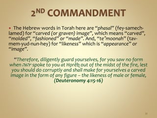  The Hebrew words in Torah here are “phasal” (fey-samech-
lamed) for “carved (or graven) image”, which means “carved”,
“molded”, “fashioned” or “made”. And, “te‟moonah” (tav-
mem-yud-nun-hey) for “likeness” which is “appearance” or
“image”.
“Therefore, diligently guard yourselves, for you saw no form
when ‫יהוה‬ spoke to you at Ḥorĕḇ out of the midst of the fire, lest
you should do corruptly and shall make for yourselves a carved
image in the form of any figure – the likeness of male or female,
(Deuteronomy 4:15-16)
32
 