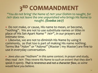 “You do not bring1 the Name of ‫יהוה‬ your Elohim to naught, for
‫יהוה‬ does not leave the one unpunished who brings His Name to
naught. (Exodus 20:7)
 Do not make, or cause, His name to mean, or become,
“nothing”. We are not to use substitute names or titles in
place of His Set-Apart Name “ ‫,”יהוה‬ in our prayers and
intimate time.
 Likewise, we are not to diminish His Name by using it
commonly, as that too is part of making His name nothing.
Terms like “Adon” or “Adonai” (Master / my Master) are fine to
use in everyday conversation.
 Jews also use “HaShem” in this same context. In prayer and study,
they read ‫.יהוה‬ They revere His Name to such an extent that they don’t
speak it openly. That is reverence and not a character flaw, as some
would have you believe.
34
 