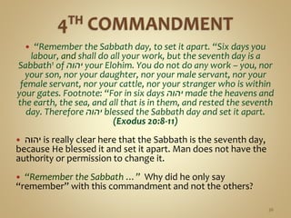  “Remember the Sabbath day, to set it apart. “Six days you
labour, and shall do all your work, but the seventh day is a
Sabbath1 of ‫יהוה‬ your Elohim. You do not do any work – you, nor
your son, nor your daughter, nor your male servant, nor your
female servant, nor your cattle, nor your stranger who is within
your gates. Footnote: “For in six days ‫יהוה‬ made the heavens and
the earth, the sea, and all that is in them, and rested the seventh
day. Therefore ‫יהוה‬ blessed the Sabbath day and set it apart.
(Exodus 20:8-11)
 ‫יהוה‬ is really clear here that the Sabbath is the seventh day,
because He blessed it and set it apart. Man does not have the
authority or permission to change it.
 “Remember the Sabbath …” Why did he only say
“remember” with this commandment and not the others?
36
 