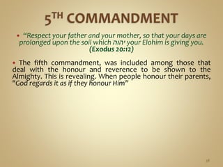  “Respect your father and your mother, so that your days are
prolonged upon the soil which ‫יהוה‬ your Elohim is giving you.
(Exodus 20:12)
 The fifth commandment, was included among those that
deal with the honour and reverence to be shown to the
Almighty. This is revealing. When people honour their parents,
"God regards it as if they honour Him”
38
 