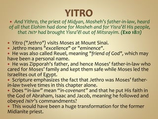  And Yithro, the priest of Miḏyan, Mosheh’s father-in-law, heard
of all that Elohim had done for Mosheh and for Yisra’ĕl His people,
that ‫יהוה‬ had brought Yisra’ĕl out of Mitsrayim. (Exo 18:1)
 Yitro ("Jethro") visits Moses at Mount Sinai.
 Jethro means "excellence" or "eminence".
 He was also called Reuel, meaning "friend of God", which may
have been a personal name.
 He was Zipporah's father, and hence Moses' father-in-law who
cared for Moses’ family and kept them safe while Moses led the
Israelites out of Egypt.
 Scripture emphasizes the fact that Jethro was Moses’ father-
in-law twelve times in this chapter alone.
 Does “in-law” mean “in-covenant” and that he put His faith in
the God of Abraham, Isaac and Jacob, meaning he followed and
obeyed ‫’יהוה‬s commandments?
 This would have been a huge transformation for the former
Midianite priest.
 