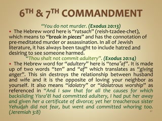 “You do not murder. (Exodus 20:13)
 The Hebrew word here is “ratsach” (reish-tzadee-chet),
which means to “break in pieces” and has the connotation of
pre-meditated murder or assassination. In all of Jewish
literature, it has always been taught to include hatred and
desiring to see someone harmed.
“Thou shalt not commit adultery”. (Exodus 20:14)
 The Hebrew word for “adultery” here is “tena‟af”. It is made
up of two words “ten” and “af” which translates as “giving
anger”. This sin destroys the relationship between husband
and wife and it is the opposite of loving your neighbor as
yourself. It also means “idolatry” or “idolatrous worship” as
referenced in “And I saw that for all the causes for which
backsliding Yisra’ĕl had committed adultery, I had put her away
and given her a certificate of divorce; yet her treacherous sister
Yehuḏah did not fear, but went and committed whoring too.
(Jeremiah 3:8) 41
 