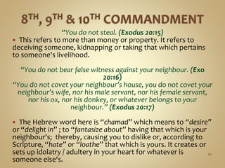 “You do not steal. (Exodus 20:15)
 This refers to more than money or property. It refers to
deceiving someone, kidnapping or taking that which pertains
to someone's livelihood.
“You do not bear false witness against your neighbour. (Exo
20:16)
“You do not covet your neighbour’s house, you do not covet your
neighbour’s wife, nor his male servant, nor his female servant,
nor his ox, nor his donkey, or whatever belongs to your
neighbour.” (Exodus 20:17)
 The Hebrew word here is “chamad” which means to “desire”
or “delight in” ; to “fantasize about” having that which is your
neighbour's; thereby, causing you to dislike or, according to
Scripture, “hate” or “loathe” that which is yours. It creates or
sets up idolatry / adultery in your heart for whatever is
someone else's.
44
 