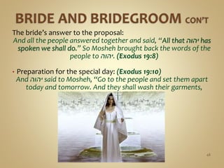The bride’s answer to the proposal:
And all the people answered together and said, “All that ‫יהוה‬ has
spoken we shall do.” So Mosheh brought back the words of the
people to ‫.יהוה‬ (Exodus 19:8)
• Preparation for the special day: (Exodus 19:10)
And ‫יהוה‬ said to Mosheh, “Go to the people and set them apart
today and tomorrow. And they shall wash their garments,
48
 