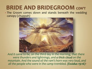 • The Groom comes down and stands beneath the wedding
canopy (chuppah)
And it came to be, on the third day in the morning, that there
were thunders and lightnings, and a thick cloud on the
mountain. And the sound of the ram’s horn was very loud, and
all the people who were in the camp trembled. (Exodus 19:16)49
 