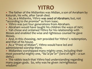  The father of the Midianites was Midian, a son of Avraham by
Keturah, his wife, after Sarah died.
 So, as a Midianite, Yithro was seed of Abraham; but, not
“according to the promise” as from Isaac.
 Yithro was just four generations from Abraham.
 Abraham would have taught his children the ways of ‫;יהוה‬
 Yah chose and ordained Yithro for his relationship with
Moses and enabled the wise and righteous counsel he gave
Moses.
 And, in this choosing, ‫יהוה‬ provided for Yithro’ s redemption,
and that of his house.
 As a “Priest of Midian”, Yithro would have led and
administered worship there.
 Midianites worshipped many mighty ones, including their
most powerful mighty one, “ba‟al pe‟or” (lord of light – a sun
deity).
 The rabbis teach that Yithro had understanding regarding
many pagan gods. So, why was he given ‫יהוה‬righteous
wisdom?
 