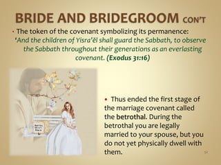 • The token of the covenant symbolizing its permanence:
‘And the children of Yisra’ĕl shall guard the Sabbath, to observe
the Sabbath throughout their generations as an everlasting
covenant. (Exodus 31:16)
52
 Thus ended the first stage of
the marriage covenant called
the betrothal. During the
betrothal you are legally
married to your spouse, but you
do not yet physically dwell with
them.
 