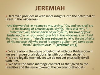  Jeremiah provides us with more insights into the betrothal of
Israel in the wilderness:
And the word of ‫יהוה‬ came to me, saying, “Go, and you shall cry
in the hearing of Yerushalayim, saying, ‘Thus said ‫,יהוה‬ “I
remember you, the kindness of your youth, the love of your
bridehood, when you went after Me in the wilderness, in a land
that was not sown. “Yisra’ĕl was set-apart to ‫,יהוה‬ the first-fruits
of His increase. All who ate of it became guilty – evil came upon
them,” declares ‫’.יהוה‬ ” (Jeremiah 2:1-3)
 We are also in the stage of betrothal with our Bridegroom if
we are in a personal relationship with our Messiah ‫.יהושע‬
 We are legally married, yet we do not yet physically dwell
with Him.
 We have the same marriage contract as that given to the
Israelites and the same token of the covenant (Shabbat). 53
 