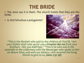  The Jews say it is them. The church insists that they are the
bride.
 Is ‫/הוה‬Yehushua a polygamist?
“This is the Mosheh who said to the children of Yisra’ĕl, ‘‫יהוה‬
your Elohim shall raise up for you a Prophet like me from your
brothers. Him you shall hear.’ “This is he who was in the
assembly in the wilderness with the Messenger who spoke to him
on Mount Sinai, and with our fathers, who received the living
Words to give to us, (Acts 7:37-38)
54
 