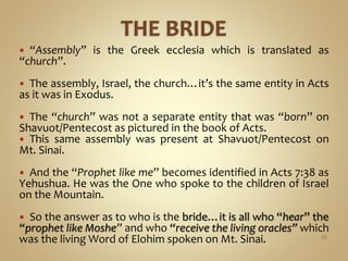  “Assembly” is the Greek ecclesia which is translated as
“church”.
 The assembly, Israel, the church…it’s the same entity in Acts
as it was in Exodus.
 The “church” was not a separate entity that was “born” on
Shavuot/Pentecost as pictured in the book of Acts.
 This same assembly was present at Shavuot/Pentecost on
Mt. Sinai.
 And the “Prophet like me” becomes identified in Acts 7:38 as
Yehushua. He was the One who spoke to the children of Israel
on the Mountain.
 So the answer as to who is the bride…it is all who “hear” the
“prophet like Moshe” and who “receive the living oracles” which
was the living Word of Elohim spoken on Mt. Sinai. 55
 
