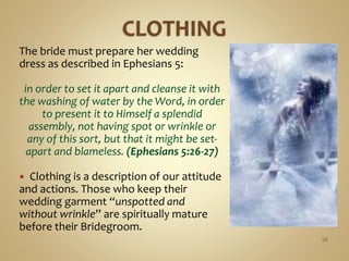 The bride must prepare her wedding
dress as described in Ephesians 5:
in order to set it apart and cleanse it with
the washing of water by the Word, in order
to present it to Himself a splendid
assembly, not having spot or wrinkle or
any of this sort, but that it might be set-
apart and blameless. (Ephesians 5:26-27)
 Clothing is a description of our attitude
and actions. Those who keep their
wedding garment “unspotted and
without wrinkle” are spiritually mature
before their Bridegroom.
56
 