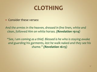  Consider these verses:
And the armies in the heaven, dressed in fine linen, white and
clean, followed Him on white horses. (Revelation 19:14)
“See, I am coming as a thief. Blessed is he who is staying awake
and guarding his garments, lest he walk naked and they see his
shame.” (Revelation 16:15)
57
 