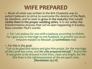  Much of what was written in the Brit Chadasha was to
exhort believers to strive to overcome the desires of the flesh,
be obedient, and to seek to grow in the maturity that would
clothe them in the proper wedding attire. It is not unlike the
transformation process that we’ve seen happening in Exodus.
Now consider Paul’s words:
 For I am jealous for you with a jealousy according to Elohim.
For I gave you in marriage to one husband, to present you as an
innocent maiden to Messiah. (2 Corinthians 11:2)
 For this is the goal:
“Let us be glad and rejoice and give Him praise, for the marriage
of the Lamb has come, and His wife prepared herself.” And to her
it was given to be dressed in fine linen, clean and bright, for the
fine linen is the righteousnesses of the set-apart ones.
(Revelation 19:7-8)
58
 