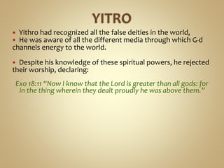  Yithro had recognized all the false deities in the world,
 He was aware of all the different media through which G-d
channels energy to the world.
 Despite his knowledge of these spiritual powers, he rejected
their worship, declaring:
Exo 18:11 “Now I know that the Lord is greater than all gods: for
in the thing wherein they dealt proudly he was above them.”
 