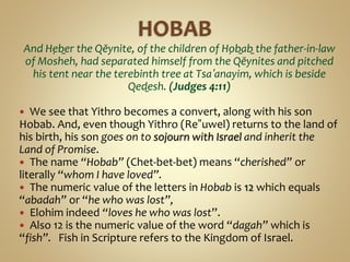 And Ḥeḇer the Qĕynite, of the children of Ḥoḇaḇ the father-in-law
of Mosheh, had separated himself from the Qĕynites and pitched
his tent near the terebinth tree at Tsaʽanayim, which is beside
Qeḏesh. (Judges 4:11)
 We see that Yithro becomes a convert, along with his son
Hobab. And, even though Yithro (Re‟uwel) returns to the land of
his birth, his son goes on to sojourn with Israel and inherit the
Land of Promise.
 The name “Hobab” (Chet-bet-bet) means “cherished” or
literally “whom I have loved”.
 The numeric value of the letters in Hobab is 12 which equals
“abadah” or “he who was lost”,
 Elohim indeed “loves he who was lost”.
 Also 12 is the numeric value of the word “dagah” which is
“fish”. Fish in Scripture refers to the Kingdom of Israel.
 