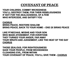 YOUR CHILDREN, COMMIT WICKEDNESS
YOU’LL DESTROY THEM, FOR THEIR REBELIOUSNESS
IF NOT FOR THE ZEALOUSNESS, OF A FEW
WHO INTERCEDE, AND SATISFY YOU
CHORUS
BRING PEACE, RESTORE SHALOM
BRING PEACE, BACK TO YOUR HOME – END 2X BRING PEACE
LIKE PI’NECHAS, MOSHE AND YOUR SON
WHO MADE ATONEMENT, FOR EVERYONE
THEY TURNED YOUR ANGER, FAR AWAY
YOUR WRATH AND JUDGEMENT, LIKE THE HEAT OF THE DAY
CHORUS
THOSE ZEALOUS, FOR RIGHTEOUSNESS
SAVE YOUR PEOPLE, FROM WICKEDNESS
CLEANSING EVIL, FROM WITHIN
YOUR COVENANT OF PEACE, YOU’LL GIVE THEM - CHORUS
COVENANT OF PEACE
 