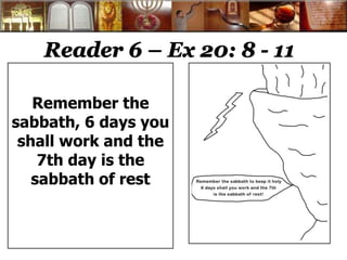 Reader 6 – Ex 20: 8 - 11
Remember the
sabbath, 6 days you
shall work and the
7th day is the
sabbath of rest
 