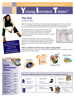 Youth Economic Programsm News ~                         Summer 2006




                                     Young Investor Times                                                                      sm



                                     The Fed
                                     By: Robert L. Walker


                                     P    rior to joining a Young Investor Learning Team and owning stocks in several companies,
                                          12 year old Elese never thought much about The Federal Reserve. Now she knows what
                                     they do and how their decisions affect the lives of young investors and young people.

                                     The Federal Reserve (most people call it, The Fed) is the
                                     central bank of the U. S. Government. This central bank                Federal Reserve Facts
                                                                                                          (Average life span of paper money)
                                     consists of 12 separate district banks and 25 regional
                                                                                                             $100 ------     9 years
                                     branches, spread across the U.S. The Fed is run by a 7 member
                                                                                                             $50 --------    9 years
                                     Board of Governors.
                                                                                                             $20 --------    4 years
                                                                                                             $10 --------    3 years
                                     The primary responsibility of The Fed, and the Board of
                                                                                                             $5 ----------   2 years
                                     Governors is to promote economic growth while controlling
                                                                                                             $1 ----------   1.5 years
                   the               inflation. To accomplish this, The Fed manages the nation’s
      Sign up for         ey         supply of money. In other words, they conduct monetary
             Youth, Mon
 3rd Annual           tional         policy.
             et Educa
 & Wall Stre        on
       Conference
      August   19, 2006              What is inflation and how does it affect young people?
                                     Inflation is the increase in the cost of everything young people buy such as a CD player, clothes,
                SIDE
     DETAILS IN                      burger and fries, or movie tickets.
              LETTER!
    THIS NEWS
                                                                                                                       Movie Tickets


                                             CD Player
                                                                         Clothes

Inside                                                                                      Burger & Fries
This Investor
Times…
Stock Review ......... page 2
                                     How does inflation affect the stock market and young investors?
Money Talk ........... page 2
Global
Economics ............ page 3                If there is…              The Fed will…                      Resulting in…
Stock Picks ............ page 3              High Inflation            Increase —
                                                                                             %
                                                                                                         • BEAR Stock Market
Young Investor                                (rising)                 Interest Rates (%)
                                                                                                           Decrease — Stock Prices
Profile ................... page 3
YEP Spotlight ........ page 4                Low Inflation             Decrease —
                                                                                                                  • BULL Stock Market
Street Talk ............. page 4              (falling)                Interest Rates (%)     %                     Increase —
Sign Up — Conference                                                                                                   Stock Prices
Registration .......... page 5
 