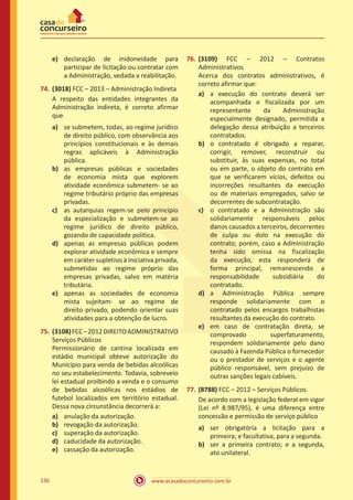 www.acasadoconcurseiro.com.br136
e)	 declaração de inidoneidade para
participar de licitação ou contratar com
a Administração, vedada a reabilitação.
74.	(3018) FCC – 2013 – Administração Indireta
A respeito das entidades integrantes da
Administração indireta, é correto afirmar
que
a)	 se submetem, todas, ao regime jurídico
de direito público, com observância aos
princípios constitucionais e às demais
regras aplicáveis à Administração
pública.
b)	 as empresas públicas e sociedades
de economia mista que explorem
atividade econômica submetem- se ao
regime tributário próprio das empresas
privadas.
c)	 as autarquias regem-se pelo princípio
da especialização e submetem-se ao
regime jurídico de direito público,
gozando de capacidade política.
d)	 apenas as empresas públicas podem
explorar atividade econômica e sempre
em caráter supletivo à iniciativa privada,
submetidas ao regime próprio das
empresas privadas, salvo em matéria
tributária.
e)	 apenas as sociedades de economia
mista sujeitam- se ao regime de
direito privado, podendo orientar suas
atividades para a obtenção de lucro.
75.	(3108)FCC–2012DIREITOADMINISTRATIVO
Serviços Públicos
Permissionário de cantina localizada em
estádio municipal obteve autorização do
Município para venda de bebidas alcoólicas
no seu estabelecimento. Todavia, sobreveio
lei estadual proibindo a venda e o consumo
de bebidas alcoólicas nos estádios de
futebol localizados em território estadual.
Dessa nova circunstância decorrerá a:
a)	 anulação da autorização.
b)	 revogação da autorização.
c)	 superação da autorização.
d)	 caducidade da autorização.
e)	 cassação da autorização.
76.	(3109) FCC – 2012 – Contratos
Administrativos
Acerca dos contratos administrativos, é
correto afirmar que:
a)	 a execução do contrato deverá ser
acompanhada e fiscalizada por um
representante da Administração
especialmente designado, permitida a
delegação dessa atribuição a terceiros
contratados.
b)	 o contratado é obrigado a reparar,
corrigir, remover, reconstruir ou
substituir, às suas expensas, no total
ou em parte, o objeto do contrato em
que se verificarem vícios, defeitos ou
incorreções resultantes da execução
ou de materiais empregados, salvo se
decorrentes de subcontratação.
c)	 o contratado e a Administração são
solidariamente responsáveis pelos
danos causados a terceiros, decorrentes
de culpa ou dolo na execução do
contrato; porém, caso a Administração
tenha sido omissa na fiscalização
da execução, esta responderá de
forma principal, remanescendo a
responsabilidade subsidiária do
contratado.
d)	 a Administração Pública sempre
responde solidariamente com o
contratado pelos encargos trabalhistas
resultantes da execução do contrato.
e)	 em caso de contratação direta, se
comprovado superfaturamento,
respondem solidariamente pelo dano
causado à Fazenda Pública o fornecedor
ou o prestador de serviços e o agente
público responsável, sem prejuízo de
outras sanções legais cabíveis.
77.	(8788) FCC – 2012 – Serviços Públicos
De acordo com a legislação federal em vigor
(Lei nº 8.987/95), é uma diferença entre
concessão e permissão de serviço público
a)	 ser obrigatória a licitação para a
primeira; e facultativa, para a segunda.
b)	 ser a primeira contrato; e a segunda,
ato unilateral.
 