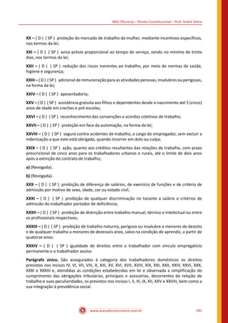 www.acasadoconcurseiro.com.br 181
INSS (Técnico) – Direito Constitucional – Prof. André Vieira
XX – ( D ) ( SP ) proteção do mercado de trabalho da mulher, mediante incentivos específicos,
nos termos da lei;
XXI – ( D ) ( SP ) aviso prévio proporcional ao tempo de serviço, sendo no mínimo de trinta
dias, nos termos da lei;
XXII – ( D ) ( SP ) redução dos riscos inerentes ao trabalho, por meio de normas de saúde,
higiene e segurança;
XXIII – ( D ) ( SP ) adicional de remuneração para as atividades penosas, insalubres ou perigosas,
na forma da lei;
XXIV – ( D ) ( SP ) aposentadoria;
XXV – ( D ) ( SP ) assistência gratuita aos filhos e dependentes desde o nascimento até 5 (cinco)
anos de idade em creches e pré-escolas;
XXVI – ( D ) ( SP ) reconhecimento das convenções e acordos coletivos de trabalho;
XXVII – ( D ) ( SP ) proteção em face da automação, na forma da lei;
XXVIII – ( D ) ( SP ) seguro contra acidentes de trabalho, a cargo do empregador, sem excluir a
indenização a que este está obrigado, quando incorrer em dolo ou culpa;
XXIX – ( D ) ( SP ) ação, quanto aos créditos resultantes das relações de trabalho, com prazo
prescricional de cinco anos para os trabalhadores urbanos e rurais, até o limite de dois anos
após a extinção do contrato de trabalho;
a) (Revogada).
b) (Revogada).
XXX – ( D ) ( SP ) proibição de diferença de salários, de exercício de funções e de critério de
admissão por motivo de sexo, idade, cor ou estado civil;
XXXI – ( D ) ( SP ) proibição de qualquer discriminação no tocante a salário e critérios de
admissão do trabalhador portador de deficiência;
XXXII – ( D ) ( SP ) proibição de distinção entre trabalho manual, técnico e intelectual ou entre
os profissionais respectivos;
XXXIII – ( D ) ( SP ) proibição de trabalho noturno, perigoso ou insalubre a menores de dezoito
e de qualquer trabalho a menores de dezesseis anos, salvo na condição de aprendiz, a partir de
quatorze anos;
XXXIV – ( D ) ( SP ) igualdade de direitos entre o trabalhador com vínculo empregatício
permanente e o trabalhador avulso
Parágrafo único. São assegurados à categoria dos trabalhadores domésticos os direitos
previstos nos incisos IV, VI, VII, VIII, X, XIII, XV, XVI, XVII, XVIII, XIX, XXI, XXII, XXIV, XXVI, XXX,
XXXI e XXXIII e, atendidas as condições estabelecidas em lei e observada a simplificação do
cumprimento das obrigações tributárias, principais e acessórias, decorrentes da relação de
trabalho e suas peculiaridades, os previstos nos incisos I, II, III, IX, XII, XXV e XXVIII, bem como a
sua integração à previdência social.
 