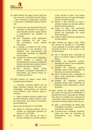 www.acasadoconcurseiro.com.br24
12.	(INSS Analista do Seguro Social 2012) No
que concerne à Comissão de Ética Pública
– CEP, consoante as disposições previstas
no Decreto nº 6.029/2007, pode-se afirmar
que
a)	 contará com uma Secretaria-Executiva,
vinculada ao Ministério da Justiça, à
qual competirá prestar o apoio técnico
e administrativo aos trabalhos da
Comissão.
b)	 seus integrantes serão designados
para mandatos de três anos,
não coincidentes, sendo vedada
recondução.
c)	 a atuação no âmbito da CEP enseja
remuneração a seus membros e os
trabalhos nela desenvolvidos são
considerados prestação de relevante
serviço público.
d)	 compete-lhe, dentre outras atribuições,
dirimir dúvidas a respeito de
interpretação das normas do Código de
Conduta da Alta Administração Federal,
deliberando sobre casos omissos.
e)	 deve observar, dentre outros
princípios, a proteção à identidade do
denunciante, que deverá sempre ser
mantida sob reserva.
13.	(INSS Analista do Seguro Social 2012)
Considere duas hipóteses:
I − Fernanda, servidora pública civil do
Poder Executivo Federal, tem sido vista
embriagada, habitualmente, em diversos
locais públicos, como eventos, festas e
reuniões.
II − Maria, também servidora pública civil
do Poder Executivo Federal, alterou o teor
de documentos que deveria encaminhar
para providências.
Nos termos do Decreto nº 1.171/1994,
a)	 ambas as servidoras públicas não se
sujeitam às disposições previstas no
Decreto nº 1.171/1994.
b)	 apenas o fato descrito no item II
constitui vedação ao servidor público;
o fato narrado no item I não implica
vedação, vez que a lei veda embriaguez
apenas no local do serviço.
c)	 apenas o fato descrito no item I
constitui vedação ao servidor público,
desde que ele seja efetivo.
d)	 ambos os fatos não constituem
vedações ao servidor público, embora
possam ter implicações em outras
searas do Direito.
e)	 ambos os fatos constituem vedações ao
servidor público.
14.	(INSS Analista do Seguro Social 2012)
Nos termos do Decreto nº 1.171/1994,
a pena aplicável ao servidor público pela
Comissão de Ética é a de censura e sua
fundamentação.
a)	 não é necessária para a aplicação da
pena; no entanto, exige-se ciência do
faltoso.
b)	 constará do respectivo parecer,
assinado por todos os seus integrantes,
com ciência do faltoso.
c)	 constará do respectivo parecer,
assinado apenas pelo Presidente da
Comissão, com ciência do faltoso.
d)	 não é necessária para a aplicação da
pena, sendo dispensável também a
ciência do faltoso.
e)	 constará do respectivo parecer,
assinado apenas pelo Presidente da
Comissão, sendo dispensável a ciência
do faltoso.
15.	(INSS Analista do Seguro Social 2012)
Nos termos do Decreto nº 6.029/2007, o
procedimento para a apuração de infração
ética deve ser mantido com a chancela de
“reservado”. Sobre o prazo em que deve ser
mantida tal chancela, pode-se afirmar que
a)	 após a apresentação da defesa pelo
investigado, é possível a supressão da
chancela de “reservado”.
b)	 é possível que, a qualquer momento,
ainda que antes da conclusão do
procedimento, seja retirada tal
chancela.
 