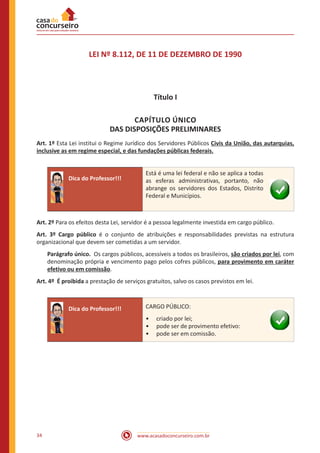 www.acasadoconcurseiro.com.br34
LEI Nº 8.112, DE 11 DE DEZEMBRO DE 1990
Título I
CAPÍTULO ÚNICO
DAS DISPOSIÇÕES PRELIMINARES
Art. 1º Esta Lei institui o Regime Jurídico dos Servidores Públicos Civis da União, das autarquias,
inclusive as em regime especial, e das fundações públicas federais.
Dica do Professor!!!
Está é uma lei federal e não se aplica a todas
as esferas administrativas, portanto, não
abrange os servidores dos Estados, Distrito
Federal e Municípios.
Art. 2º Para os efeitos desta Lei, servidor é a pessoa legalmente investida em cargo público.
Art. 3º Cargo público é o conjunto de atribuições e responsabilidades previstas na estrutura
organizacional que devem ser cometidas a um servidor.
Parágrafo único. Os cargos públicos, acessíveis a todos os brasileiros, são criados por lei, com
denominação própria e vencimento pago pelos cofres públicos, para provimento em caráter
efetivo ou em comissão.
Art. 4º É proibida a prestação de serviços gratuitos, salvo os casos previstos em lei.
Dica do Professor!!! CARGO PÚBLICO:
•• criado por lei;
•• pode ser de provimento efetivo:
•• pode ser em comissão.
 