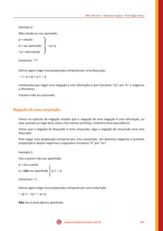 INSS (Técnico) – Raciocínio Lógico – Prof. Edgar Abreu
www.acasadoconcurseiro.com.br 355
Exemplo 2:
Não estudo ou sou aprovado.
p = estudo
q = sou aprovado � ∽p v q
~p = não estudo
Conectivo: “∨”
Vamos agora negar essa proposição composta por uma disjunção.
∽ (∽ p v q) = p ∧ ∽ q
Lembrando que negar uma negação é uma afirmação e que trocamos “ou” por “e” e negamos
a afirmativa.
Estudo e não sou aprovado.
Negação de uma conjunção.
Vimos no capitulo de negação simples que a negação de uma negação é uma afirmação, ou
seja, quando eu nego duas vezes uma mesma sentença, encontro uma equivalência.
Vimos que a negação da disjunção é uma conjunção, logo a negação da conjunção será uma
disjunção.
Para negar uma proposição composta por uma conjunção, nós devemos negamos a primeira
proposição e depois negarmos a segunda e trocamos “e” por “ou”.
Exemplo 1:
Vou a praia e não sou apanhado.
p = vou a praia.
q = não sou apanhado � p ∧ ∽ q
Conectivo = ∧
Vamos agora negar essa proposição composta por uma conjunção.
∽ (p ∧ ∽ q) = ∽ p v q
Não vou à praia ou sou apanhado.
 