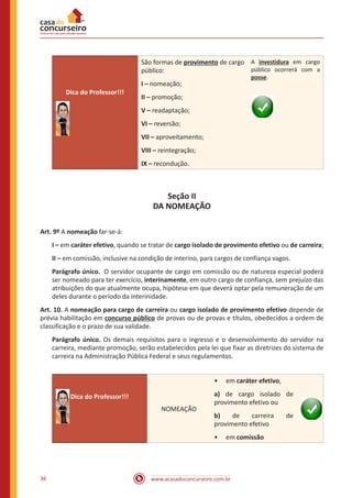 www.acasadoconcurseiro.com.br36
Dica do Professor!!!
São formas de provimento de cargo
público:
I – nomeação;
II – promoção;
V – readaptação;
VI – reversão;
VII – aproveitamento;
VIII – reintegração;
IX – recondução.
A investidura em cargo
público ocorrerá com a
posse.
Seção II
DA NOMEAÇÃO
Art. 9º A nomeação far-se-á:
I – em caráter efetivo, quando se tratar de cargo isolado de provimento efetivo ou de carreira;
II – em comissão, inclusive na condição de interino, para cargos de confiança vagos.
Parágrafo único. O servidor ocupante de cargo em comissão ou de natureza especial poderá
ser nomeado para ter exercício, interinamente, em outro cargo de confiança, sem prejuízo das
atribuições do que atualmente ocupa, hipótese em que deverá optar pela remuneração de um
deles durante o período da interinidade.
Art. 10. A nomeação para cargo de carreira ou cargo isolado de provimento efetivo depende de
prévia habilitação em concurso público de provas ou de provas e títulos, obedecidos a ordem de
classificação e o prazo de sua validade.
Parágrafo único. Os demais requisitos para o ingresso e o desenvolvimento do servidor na
carreira, mediante promoção, serão estabelecidos pela lei que fixar as diretrizes do sistema de
carreira na Administração Pública Federal e seus regulamentos.
Dica do Professor!!!
NOMEAÇÃO
•• em caráter efetivo,
a) de cargo isolado de
provimento efetivo ou
b) de carreira de
provimento efetivo
•• em comissão
 