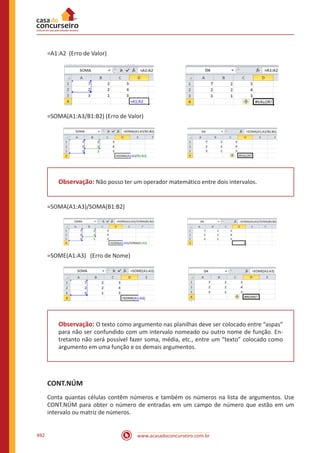 www.acasadoconcurseiro.com.br492
=A1:A2 (Erro de Valor)
=SOMA(A1:A3/B1:B2) (Erro de Valor)
Observação: Não posso ter um operador matemático entre dois intervalos.
=SOMA(A1:A3)/SOMA(B1:B2)
=SOME(A1:A3) (Erro de Nome)
Observação: O texto como argumento nas planilhas deve ser colocado entre “aspas”
para não ser confundido com um intervalo nomeado ou outro nome de função. En-
tretanto não será possível fazer soma, média, etc., entre um “texto” colocado como
argumento em uma função e os demais argumentos.
CONT.NÚM
Conta quantas células contêm números e também os números na lista de argumentos. Use
CONT.NÚM para obter o número de entradas em um campo de número que estão em um
intervalo ou matriz de números.
 