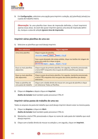 www.acasadoconcurseiro.com.br534
3.	 Em Configurações, selecione uma opção para imprimir a seleção, a(s) planilha(s) ativa(s) ou
a pasta de trabalho inteira.
Observação: Se uma planilha tiver áreas de impressão definidas, o Excel imprimirá
apenas essas áreas. Se você não quiser imprimir apenas uma área de impressão defini-
da, marque a caixa de seleção Ignorar área de impressão.
Imprimir várias planilhas de uma vez
1.	 Selecione as planilhas que você deseja imprimir.
Para selecionar Faça o seguinte
Uma única planilha Clique na guia da planilha.
Caso a guia desejada não esteja exibida, clique nos botões de rolagem de
guias para exibi-la e clique na guia.
Duas ou mais planilhas
adjacentes
Clique na guia da primeira planilha. Em seguida, mantenha pressionada
a tecla SHIFT enquanto clica na guia da última planilha que deseja
selecionar.
Duas ou mais planilhas
não adjacentes
Clique na guia da primeira planilha. Em seguida, mantenha pressionada
a tecla CTRL enquanto clica nas guias das outras planilhas que deseja
selecionar.
Todas as planilhas de
uma pasta de trabalho
Clique com o botão direito do mouse em uma guia de planilha e clique
em Selecionar Todas as Planilhas.
2.	 Clique em Arquivo e depois clique em Imprimir.
Atalho do teclado Você também pode pressionar CTRL+P.
Imprimir várias pastas de trabalho de uma vez
Todos os arquivos da pasta de trabalho que você deseja imprimir devem estar na mesma pasta.
1.	 Clique no Arquivo e clique em Abrir.
Atalho do teclado Você também pode pressionar CTRL+A.
2.	 Mantenha a tecla CTRL pressionada e clique no nome de cada pasta de trabalho que você
deseja imprimir.
3.	 Clique com o botão direito do mouse na seleção e, em seguida, clique em Imprimir.
 