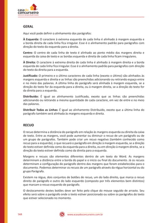 www.acasadoconcurseiro.com.br568
GERAL
Aqui você pode definir o alinhamento dos parágrafos:
À Esquerda: O caractere à extrema esquerda de cada linha é alinhado à margem esquerda e
a borda direita de cada linha fica irregular. Esse é o alinhamento padrão para parágrafos com
direção do texto da esquerda para a direita.
Centro: O centro de cada linha de texto é alinhado ao ponto médio das margens direita e
esquerda da caixa de texto e as bordas esquerda e direita de cada linha ficam irregulares.
À Direita: O caractere à extrema direita de cada linha é alinhado à margem direita e a borda
esquerda de cada linha fica irregular. Esse é o alinhamento padrão para parágrafos com direção
do texto da direita para a esquerda.
Justificado: O primeiro e o último caracteres de cada linha (exceto o último) são alinhados às
margens esquerda e direita e as linhas são preenchidas adicionando ou retirando espaço entre
e no meio das palavras. A última linha do parágrafo será alinhada à margem esquerda, se a
direção do texto for da esquerda para a direita, ou à margem direita, se a direção do texto for
da direita para a esquerda.
Distribuído: É igual ao alinhamento Justificado, exceto que as linhas são preenchidas
adicionando ou retirando a mesma quantidade de cada caractere, em vez de entre e no meio
das palavras.
Distribuir Todas as Linhas: É igual ao alinhamento Distribuído, exceto que a última linha do
parágrafo também será alinhada às margens esquerda e direita.
RECUO
O recuo determina a distância do parágrafo em relação às margens esquerda ou direita da caixa
de texto. Entre as margens, você pode aumentar ou diminuir o recuo de um parágrafo ou de
um grupo de parágrafos. Também pode criar um recuo negativo (também conhecido como
recuo para a esquerda), o que recuará o parágrafo em direção à margem esquerda, se a direção
do texto estiver definida como da esquerda para a direita, ou em direção à margem direita, se a
direção do texto estiver definida como da direita para a esquerda.
Margens e recuos são elementos diferentes dentro de um texto do Word. As margens
determinam a distância entre a borda do papel e o início ou final do documento. Já os recuos
determinam a configuração do parágrafo dentro das margens que foram estabelecidas para o
documento. Podemos determinar os recuos de um parágrafo através da régua horizontal ou do
grupo Parágrafo.
Existem na régua, dois conjuntos de botões de recuo, um do lado direito, que marca o recuo
direito de parágrafo e outro do lado esquerdo (composto por três elementos bem distintos)
que marcam o recuo esquerdo de parágrafo.
O deslocamento destes botões deve ser feito pelo clique do mouse seguido de arrasto. Seu
efeito será sobre o parágrafo onde o texto estiver posicionado ou sobre os parágrafos do texto
que estiver selecionado no momento.
 