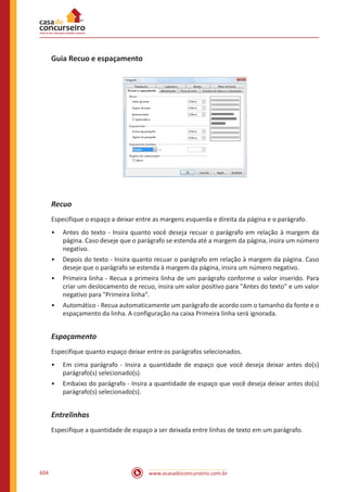 www.acasadoconcurseiro.com.br604
Guia Recuo e espaçamento
Recuo
Especifique o espaço a deixar entre as margens esquerda e direita da página e o parágrafo.
•• Antes do texto - Insira quanto você deseja recuar o parágrafo em relação à margem da
página. Caso deseje que o parágrafo se estenda até a margem da página, insira um número
negativo.
•• Depois do texto - Insira quanto recuar o parágrafo em relação à margem da página. Caso
deseje que o parágrafo se estenda à margem da página, insira um número negativo.
•• Primeira linha - Recua a primeira linha de um parágrafo conforme o valor inserido. Para
criar um deslocamento de recuo, insira um valor positivo para Antes do texto e um valor
negativo para Primeira linha.
•• Automático - Recua automaticamente um parágrafo de acordo com o tamanho da fonte e o
espaçamento da linha. A configuração na caixa Primeira linha será ignorada.
Espaçamento
Especifique quanto espaço deixar entre os parágrafos selecionados.
•• Em cima parágrafo - Insira a quantidade de espaço que você deseja deixar antes do(s)
parágrafo(s) selecionado(s).
•• Embaixo do parágrafo - Insira a quantidade de espaço que você deseja deixar antes do(s)
parágrafo(s) selecionado(s).
Entrelinhas
Especifique a quantidade de espaço a ser deixada entre linhas de texto em um parágrafo.
 