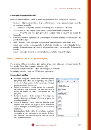 CEF – Informática – Prof. Márcio Hunecke
www.acasadoconcurseiro.com.br 607
Caractere de preenchimento
Especifique os caracteres a serem usados como guias à esquerda da parada de tabulação.
•• Nenhum – Não insere caracteres de preenchimento, ou remove os existentes à esquerda
da parada de tabulação.
•• ....... – Preenche com pontos o espaço vazio à esquerda da parada de tabulação.
•• ------ – Preenche com traços o espaço vazio à esquerda da parada de tabulação.
•• _____ – Desenha uma linha para preencher o espaço vazio à esquerda da parada de
tabulação.
•• Caractere – Permite especificar um caractere para preencher o espaço vazio à esquerda da
parada de tabulação.
•• Novo - Adiciona a nova parada de tabulação que você definiu para o parágrafo atual.
•• Excluir tudo - Remove todas as paradas de tabulação definidas por você em Posição. Define
paradas de tabulação para a Esquerda a intervalos regulares como paradas de tabulação
padrão.
•• Excluir - Exclui o(s) elemento(s) selecionado(s) sem solicitar uma confirmação.
MENU FORMATAR - ESTILOS E FORMATAÇÃO
Use a janela Estilos e formatação para aplicar, criar, editar, adicionar e remover estilos de
formatação. Clique duas vezes para aplicar o estilo.
Para acessar: Escolha Formatar - Estilos e formatação (ou Tecla F11)
Na barra Formatação, clique em: Estilos e formatação.
Categoria de estilos
•• Estilos de Parágrafos - Exibe estilos de formatação de
parágrafos. Use estilos de parágrafos para aplicar a
mesma formatação, como fonte, numeração e layout,
aos parágrafos do documento.
•• Estilos de Caracteres - Exibe estilos de formatação
de caracteres. Use estilos de caracteres para aplicar
estilos de fontes ao texto selecionado em um
parágrafo.
•• Estilos de Quadros - Exibe estilos de formatação de
quadros. Use esses estilos para formatar o layout e a
posição dos quadros.
•• Estilos de Páginas - Exibe estilos de formatação de
páginas. Use estilos de páginas para determinar
layouts de página, incluindo a presença de cabeçalhos
e rodapés.
•• Estilos de listas - Exibe estilos de formatação para listas
numeradas e com marcadores. Use estilos de listas
para formatar caracteres de número e de marcador e
para especificar recuos.
 