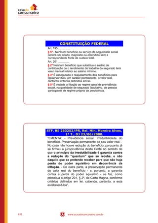 www.acasadoconcurseiro.com.br632
CONSTITUIÇÃO FEDERAL
Art. 195 ...............
§ 5º - Nenhum benefício ou serviço da seguridade social
poderá ser criado, majorado ou estendido sem a
correspondente fonte de custeio total.
Art. 201 ..............
§ 2º Nenhum benefício que substitua o salário de
contribuição ou o rendimento do trabalho do segurado terá
valor mensal inferior ao salário mínimo.
§ 4º É assegurado o reajustamento dos benefícios para
preservar-lhes, em caráter permanente, o valor real,
conforme critérios definidos em lei.
§ 5º É vedada a filiação ao regime geral de previdência
social, na qualidade de segurado facultativo, de pessoa
participante de regime próprio de previdência.
STF, RE 263252/PR, Rel. Min. Moreira Alves,
1ª T., DJ 23/06/2000.
“EMENTA: - Previdência social. Irredutibilidade do
benefício. Preservação permanente de seu valor real. -
No caso não houve redução do benefício, porquanto já
se firmou a jurisprudência desta Corte no sentido de
que o princípio da irredutibilidade é garantia contra
a redução do “quantum” que se recebe, e não
daquilo que se pretende receber para que não haja
perda do poder aquisitivo em decorrência da
inflação. - De outra parte, a preservação permanente
do valor real do benefício - e, portanto, a garantia
contra a perda do poder aquisitivo - se faz, como
preceitua o artigo 201, § 2º, da Carta Magna, conforme
critérios definidos em lei, cabendo, portanto, a esta
estabelecê-los”.
 
