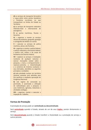INSS (Técnico) – Direito Administrativo – Prof. Cristiano de Souza
www.acasadoconcurseiro.com.br 89
d) os serviços de transporte ferroviário
e aqua¬viário entre portos brasileiros
e fronteiras na-cionais, ou que
transponham os limites de Estado ou
Território;
e) os serviços de transporte rodoviário
interesta¬dual e internacional de
passageiros;
f) os portos marítimos, fluviais e
lacustres;
IV – organizar e manter os serviços
oficiais de estatística, geografia, geologia
e cartografia de âmbito na¬cional;
V – executar os serviços de polícia
marítima, aérea e de fronteira;
VI – organizar e manter a polícia federal,
a polícia rodoviária e ferroviária federal,
a polícia civil, militar e do corpo de
bombeiros do Distrito Federal;
VII – explorar os serviços e instalações
nucleares de qualquer natureza e
exercer monopólio estatal sobre a
pesquisa, a lavra, o enriquecimento e
reproces-samento, a industrialização
e o comércio de minérios nucleares e
seus derivados, atendidos os seguintes
princípios e condições:
a) toda atividade nuclear em território
nacional somente será admitida para
fins pacíficos e mediante aprovação do
Congresso Nacional;
b) sob regime de concessão ou
permissão, é autorizada a utilização
de radioisótopos para a pesquisa e
usos medicinais, agrícolas, industriais e
atividades análogas;
VIII – organizar, manter e executar a
inspeção do trabalho.
Formas de Prestação
A prestação do serviço pode ser centralizada ou descentralizada.
Será centralizada quando o Estado, através de um de seus órgãos, prestar diretamente o
serviço.
Será descentralizada quando o Estado transferir a titularidade ou a prestação do serviço a
outras pessoas.
 