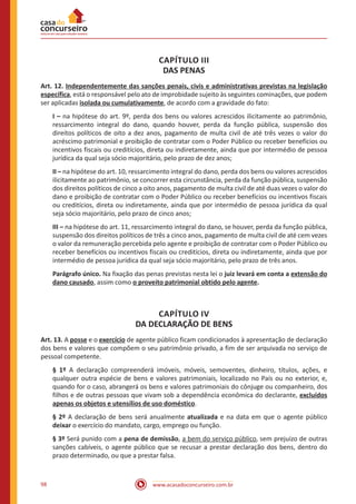 www.acasadoconcurseiro.com.br98
CAPÍTULO III
DAS PENAS
Art. 12. Independentemente das sanções penais, civis e administrativas previstas na legislação
específica, está o responsável pelo ato de improbidade sujeito às seguintes cominações, que podem
ser aplicadas isolada ou cumulativamente, de acordo com a gravidade do fato:
I – na hipótese do art. 9º, perda dos bens ou valores acrescidos ilicitamente ao patrimônio,
ressarcimento integral do dano, quando houver, perda da função pública, suspensão dos
direitos políticos de oito a dez anos, pagamento de multa civil de até três vezes o valor do
acréscimo patrimonial e proibição de contratar com o Poder Público ou receber benefícios ou
incentivos fiscais ou creditícios, direta ou indiretamente, ainda que por intermédio de pessoa
jurídica da qual seja sócio majoritário, pelo prazo de dez anos;
II – na hipótese do art. 10, ressarcimento integral do dano, perda dos bens ou valores acrescidos
ilicitamente ao patrimônio, se concorrer esta circunstância, perda da função pública, suspensão
dos direitos políticos de cinco a oito anos, pagamento de multa civil de até duas vezes o valor do
dano e proibição de contratar com o Poder Público ou receber benefícios ou incentivos fiscais
ou creditícios, direta ou indiretamente, ainda que por intermédio de pessoa jurídica da qual
seja sócio majoritário, pelo prazo de cinco anos;
III – na hipótese do art. 11, ressarcimento integral do dano, se houver, perda da função pública,
suspensão dos direitos políticos de três a cinco anos, pagamento de multa civil de até cem vezes
o valor da remuneração percebida pelo agente e proibição de contratar com o Poder Público ou
receber benefícios ou incentivos fiscais ou creditícios, direta ou indiretamente, ainda que por
intermédio de pessoa jurídica da qual seja sócio majoritário, pelo prazo de três anos.
Parágrafo único. Na fixação das penas previstas nesta lei o juiz levará em conta a extensão do
dano causado, assim como o proveito patrimonial obtido pelo agente.
CAPÍTULO IV
DA DECLARAÇÃO DE BENS
Art. 13. A posse e o exercício de agente público ficam condicionados à apresentação de declaração
dos bens e valores que compõem o seu patrimônio privado, a fim de ser arquivada no serviço de
pessoal competente.
§ 1º A declaração compreenderá imóveis, móveis, semoventes, dinheiro, títulos, ações, e
qualquer outra espécie de bens e valores patrimoniais, localizado no País ou no exterior, e,
quando for o caso, abrangerá os bens e valores patrimoniais do cônjuge ou companheiro, dos
filhos e de outras pessoas que vivam sob a dependência econômica do declarante, excluídos
apenas os objetos e utensílios de uso doméstico.
§ 2º A declaração de bens será anualmente atualizada e na data em que o agente público
deixar o exercício do mandato, cargo, emprego ou função.
§ 3º Será punido com a pena de demissão, a bem do serviço público, sem prejuízo de outras
sanções cabíveis, o agente público que se recusar a prestar declaração dos bens, dentro do
prazo determinado, ou que a prestar falsa.
 