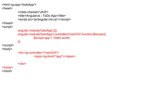 <html ng-app='todoApp'>
<head>
<meta charset='utf-8'>
<title>AngularJs - ToDo App</title>
<script src='js/angular.min.js'></script>
</head>
<script>
angular.module('todoApp',[]);
angular.module('todoApp').controller('mainCtrl',function($scope){
$scope.app = ‘Hello world’;
});
</script>
<body>
<div ng-controller="mainCtrl">
<span ng-bind="app"></span>
</div>
</body>
</html>
 