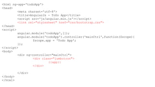 <html ng-app='todoApp'>
<head>
<meta charset='utf-8'>
<title>AngularJs - ToDo App</title>
<script src='js/angular.min.js'></script>
<link rel="stylesheet" href="css/bootstrap.css">
</head>
<script>
angular.module('todoApp',[]);
angular.module('todoApp').controller('mainCtrl',function($scope){
$scope.app = 'Todo App';
});
</script>
<body>
<div ng-controller="mainCtrl">
<div class="jumbotron">
{{app}}
</div>
</div>
</body>
</html>
 