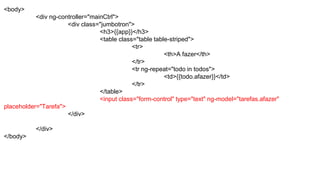 <body>
<div ng-controller="mainCtrl">
<div class="jumbotron">
<h3>{{app}}</h3>
<table class="table table-striped">
<tr>
<th>A fazer</th>
</tr>
<tr ng-repeat="todo in todos">
<td>{{todo.afazer}}</td>
</tr>
</table>
<input class="form-control" type="text" ng-model="tarefas.afazer"
placeholder="Tarefa">
</div>
</div>
</body>
 