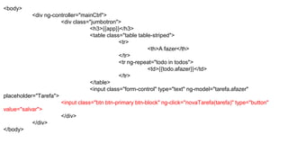 <body>
<div ng-controller="mainCtrl">
<div class="jumbotron">
<h3>{{app}}</h3>
<table class="table table-striped">
<tr>
<th>A fazer</th>
</tr>
<tr ng-repeat="todo in todos">
<td>{{todo.afazer}}</td>
</tr>
</table>
<input class="form-control" type="text" ng-model="tarefa.afazer"
placeholder="Tarefa">
<input class="btn btn-primary btn-block" ng-click="novaTarefa(tarefa)" type="button"
value="salvar">
</div>
</div>
</body>
 