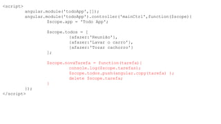 <script>
angular.module('todoApp',[]);
angular.module('todoApp').controller('mainCtrl',function($scope){
$scope.app = 'Todo App';
$scope.todos = [
{afazer:'Reunião'},
{afazer:'Lavar o carro'},
{afazer:'Tozar cachorro'}
];
$scope.novaTarefa = function(tarefa){
console.log($scope.tarefas);
$scope.todos.push(angular.copy(tarefa) );
delete $scope.tarefa;
}
});
</script>
 