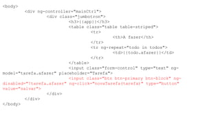 <body>
<div ng-controller="mainCtrl">
<div class="jumbotron">
<h3>{{app}}</h3>
<table class="table table-striped">
<tr>
<th>A fazer</th>
</tr>
<tr ng-repeat="todo in todos">
<td>{{todo.afazer}}</td>
</tr>
</table>
<input class="form-control" type="text" ng-
model="tarefa.afazer" placeholder="Tarefa">
<input class="btn btn-primary btn-block" ng-
disabled="!tarefa.afazer" ng-click="novaTarefa(tarefa)" type="button"
value="salvar">
</div>
</div>
</body>
 
