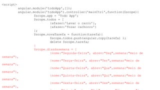 <script>
angular.module('todoApp',[]);
angular.module('todoApp').controller('mainCtrl',function($scope){
$scope.app = 'Todo App';
$scope.todos = [
{afazer:'Lavar o carro'},
{afazer:'Tozar cachorro'}
];
$scope.novaTarefa = function(tarefa){
$scope.todos.push(angular.copy(tarefa) );
delete $scope.tarefa;
}
$scope.diasdasemana = [
{nome:"Segunda-feira", abrev:"Seg",semana:"meio de
semana"},
{nome:"Terça-feira", abrev:"Ter",semana:"meio de
semana"},
{nome:"Quarta-feira", abrev:"Qua",semana:"meio de
semana"},
{nome:"Quinta-feira", abrev:"Qui",semana:"meio de
semana"},
{nome:"Sexta-feira", abrev:"Sex",semana:"meio de
semana"},
 